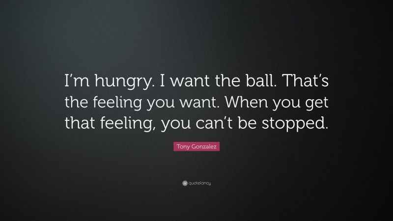 Tony Gonzalez Quote: “I’m hungry. I want the ball. That’s the feeling you want. When you get that feeling, you can’t be stopped.”