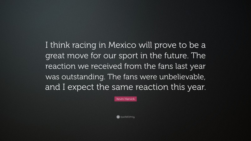 Kevin Harvick Quote: “I think racing in Mexico will prove to be a great move for our sport in the future. The reaction we received from the fans last year was outstanding. The fans were unbelievable, and I expect the same reaction this year.”