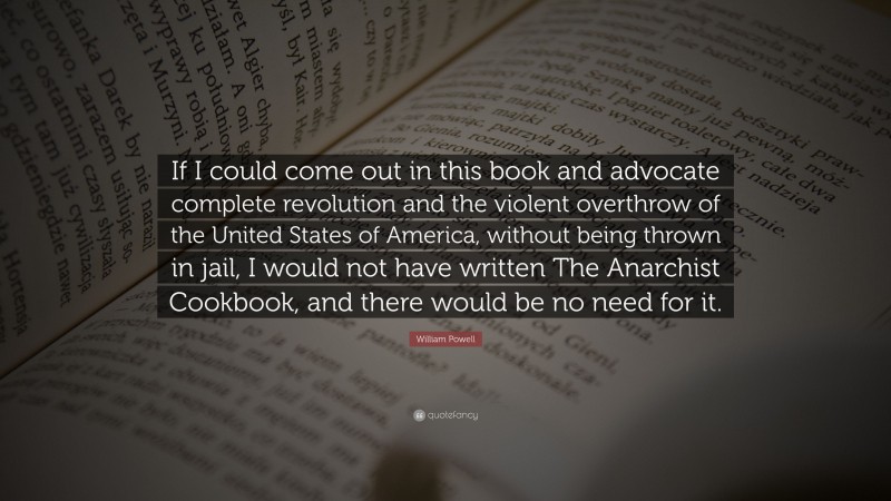 William Powell Quote: “If I could come out in this book and advocate complete revolution and the violent overthrow of the United States of America, without being thrown in jail, I would not have written The Anarchist Cookbook, and there would be no need for it.”