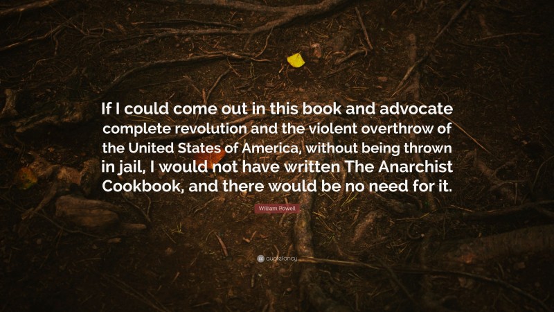 William Powell Quote: “If I could come out in this book and advocate complete revolution and the violent overthrow of the United States of America, without being thrown in jail, I would not have written The Anarchist Cookbook, and there would be no need for it.”