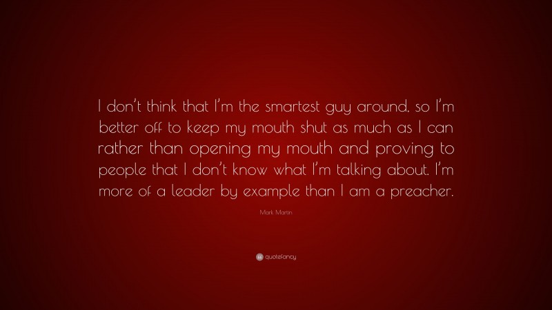 Mark Martin Quote: “I don’t think that I’m the smartest guy around, so I’m better off to keep my mouth shut as much as I can rather than opening my mouth and proving to people that I don’t know what I’m talking about. I’m more of a leader by example than I am a preacher.”
