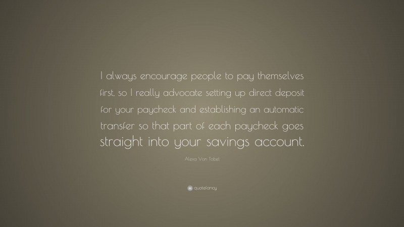 Alexa Von Tobel Quote: “I always encourage people to pay themselves first, so I really advocate setting up direct deposit for your paycheck and establishing an automatic transfer so that part of each paycheck goes straight into your savings account.”