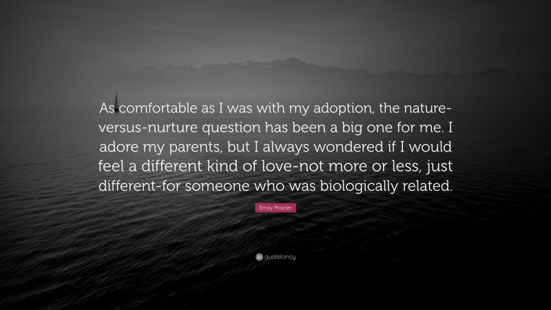 Emily Procter Quote: “As comfortable as I was with my adoption, the nature-versus-nurture question has been a big one for me. I adore my parents, but I always wondered if I would feel a different kind of love-not more or less, just different-for someone who was biologically related.”