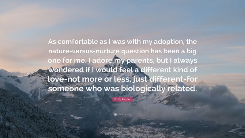Emily Procter Quote: “As comfortable as I was with my adoption, the nature-versus-nurture question has been a big one for me. I adore my parents, but I always wondered if I would feel a different kind of love-not more or less, just different-for someone who was biologically related.”