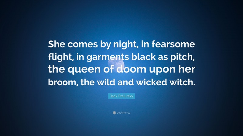 Jack Prelutsky Quote: “She comes by night, in fearsome flight, in garments black as pitch, the queen of doom upon her broom, the wild and wicked witch.”