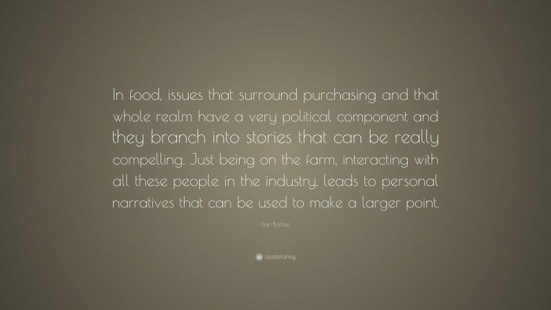 Dan Barber Quote: “In food, issues that surround purchasing and that whole realm have a very political component and they branch into stories that can be really compelling. Just being on the farm, interacting with all these people in the industry, leads to personal narratives that can be used to make a larger point.”