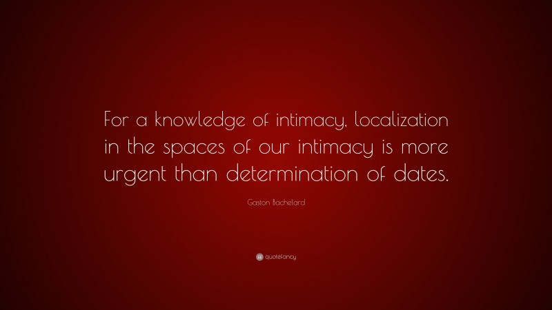 Gaston Bachelard Quote: “For a knowledge of intimacy, localization in the spaces of our intimacy is more urgent than determination of dates.”