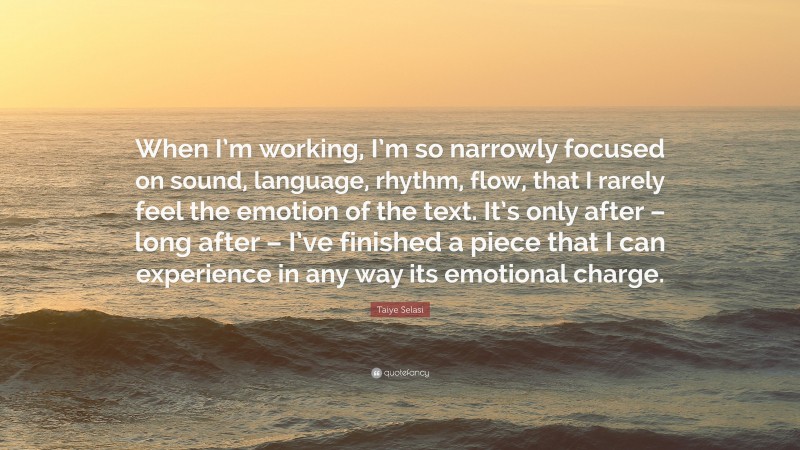Taiye Selasi Quote: “When I’m working, I’m so narrowly focused on sound, language, rhythm, flow, that I rarely feel the emotion of the text. It’s only after – long after – I’ve finished a piece that I can experience in any way its emotional charge.”