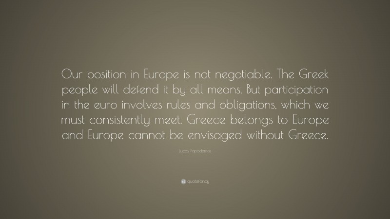 Lucas Papademos Quote: “Our position in Europe is not negotiable. The Greek people will defend it by all means. But participation in the euro involves rules and obligations, which we must consistently meet. Greece belongs to Europe and Europe cannot be envisaged without Greece.”