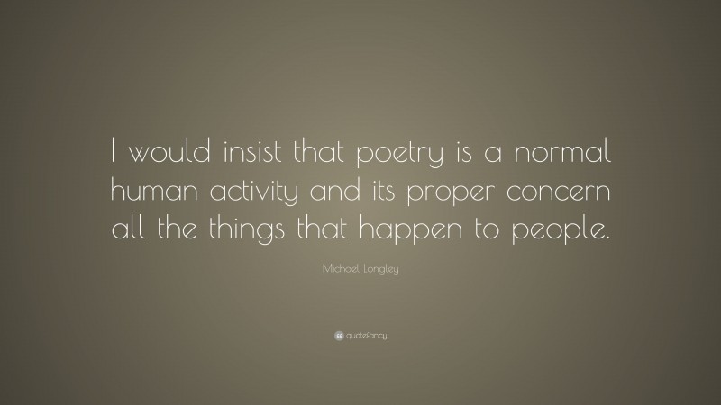 Michael Longley Quote: “I would insist that poetry is a normal human activity and its proper concern all the things that happen to people.”