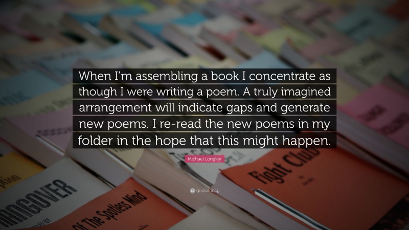Michael Longley Quote: “When I’m assembling a book I concentrate as though I were writing a poem. A truly imagined arrangement will indicate gaps and generate new poems. I re-read the new poems in my folder in the hope that this might happen.”