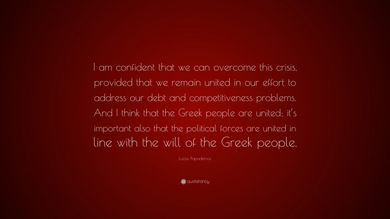 Lucas Papademos Quote: “I am confident that we can overcome this crisis, provided that we remain united in our effort to address our debt and competitiveness problems. And I think that the Greek people are united; it’s important also that the political forces are united in line with the will of the Greek people.”