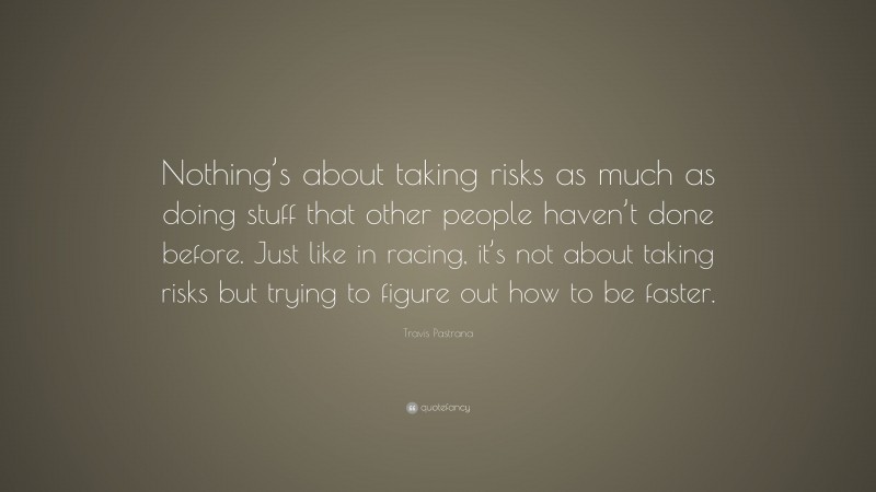 Travis Pastrana Quote: “Nothing’s about taking risks as much as doing stuff that other people haven’t done before. Just like in racing, it’s not about taking risks but trying to figure out how to be faster.”