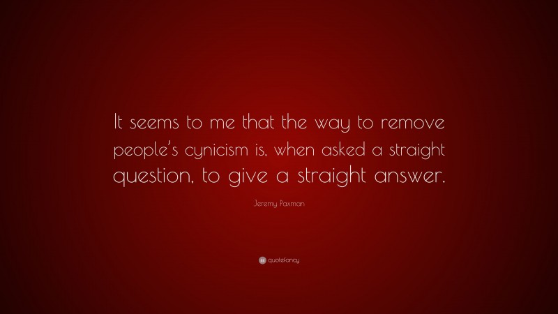Jeremy Paxman Quote: “It seems to me that the way to remove people’s cynicism is, when asked a straight question, to give a straight answer.”