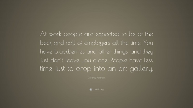 Jeremy Paxman Quote: “At work people are expected to be at the beck and call of employers all the time. You have blackberries and other things, and they just don’t leave you alone. People have less time just to drop into an art gallery.”