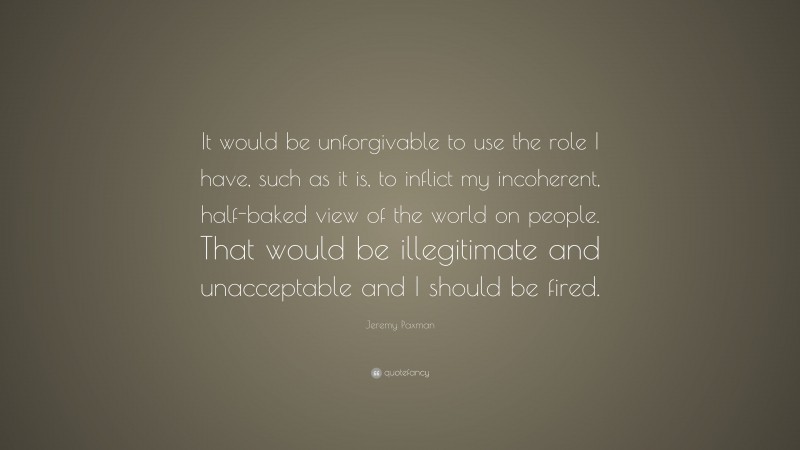Jeremy Paxman Quote: “It would be unforgivable to use the role I have, such as it is, to inflict my incoherent, half-baked view of the world on people. That would be illegitimate and unacceptable and I should be fired.”