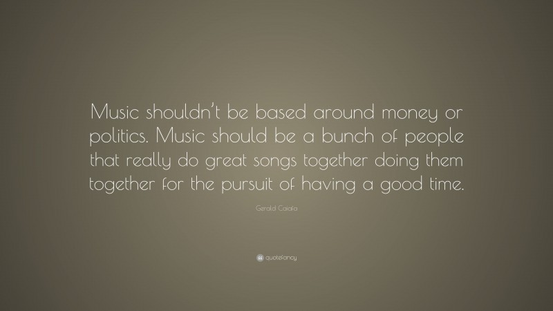Gerald Caiafa Quote: “Music shouldn’t be based around money or politics. Music should be a bunch of people that really do great songs together doing them together for the pursuit of having a good time.”