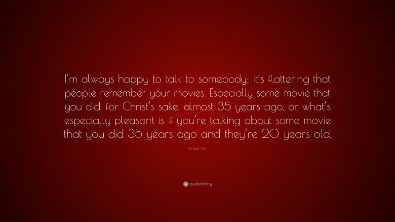 Walter Hill Quote: “I’m always happy to talk to somebody; it’s flattering that people remember your movies. Especially some movie that you did, for Christ’s sake, almost 35 years ago, or what’s especially pleasant is if you’re talking about some movie that you did 35 years ago and they’re 20 years old.”