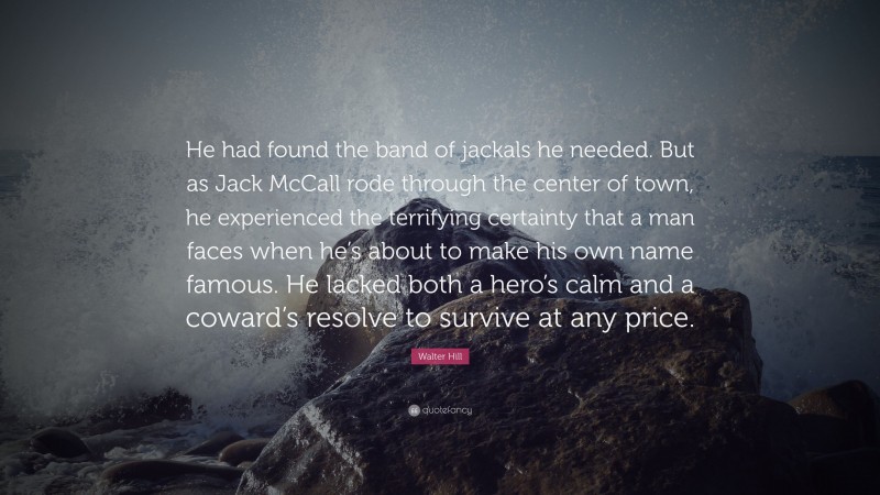 Walter Hill Quote: “He had found the band of jackals he needed. But as Jack McCall rode through the center of town, he experienced the terrifying certainty that a man faces when he’s about to make his own name famous. He lacked both a hero’s calm and a coward’s resolve to survive at any price.”