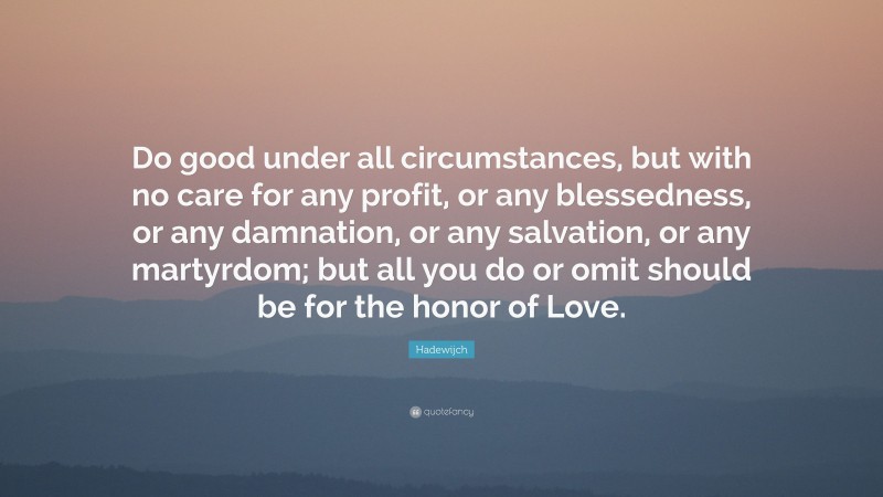 Hadewijch Quote: “Do good under all circumstances, but with no care for any profit, or any blessedness, or any damnation, or any salvation, or any martyrdom; but all you do or omit should be for the honor of Love.”