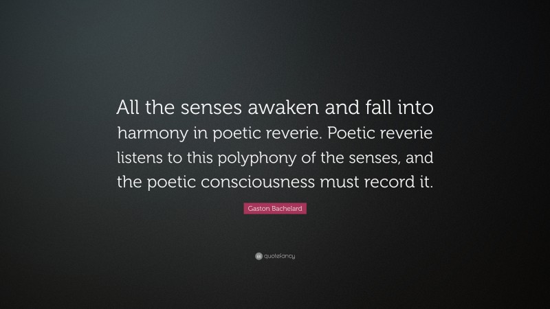 Gaston Bachelard Quote: “All the senses awaken and fall into harmony in poetic reverie. Poetic reverie listens to this polyphony of the senses, and the poetic consciousness must record it.”