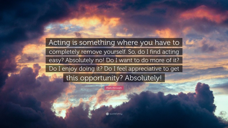 Mark McGrath Quote: “Acting is something where you have to completely remove yourself. So, do I find acting easy? Absolutely no! Do I want to do more of it? Do I enjoy doing it? Do I feel appreciative to get this opportunity? Absolutely!”