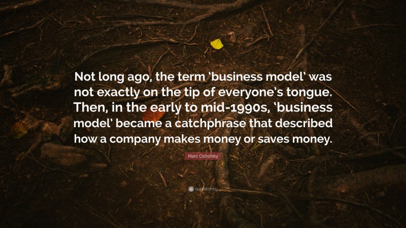 Marc Ostrofsky Quote: “Not long ago, the term ‘business model’ was not exactly on the tip of everyone’s tongue. Then, in the early to mid-1990s, ‘business model’ became a catchphrase that described how a company makes money or saves money.”