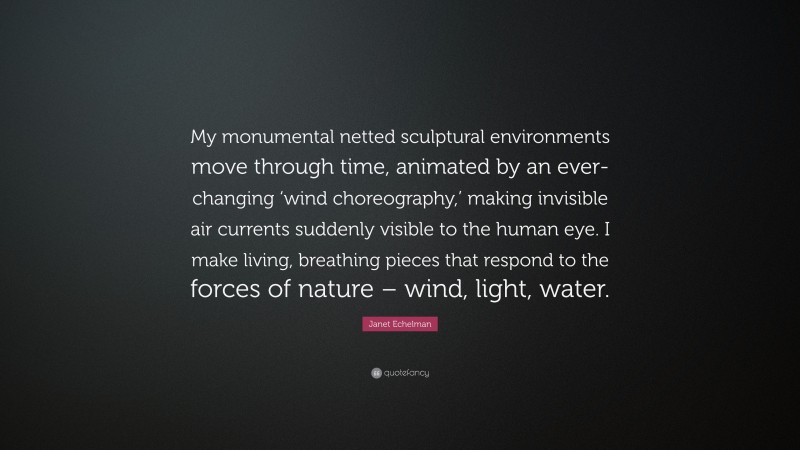 Janet Echelman Quote: “My monumental netted sculptural environments move through time, animated by an ever-changing ‘wind choreography,’ making invisible air currents suddenly visible to the human eye. I make living, breathing pieces that respond to the forces of nature – wind, light, water.”