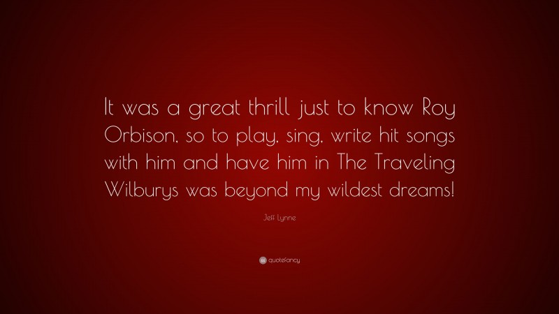 Jeff Lynne Quote: “It was a great thrill just to know Roy Orbison, so to play, sing, write hit songs with him and have him in The Traveling Wilburys was beyond my wildest dreams!”