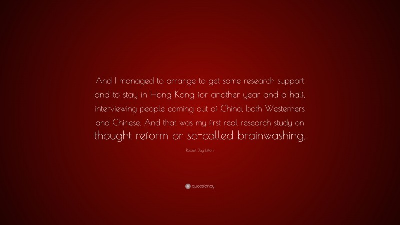 Robert Jay Lifton Quote: “And I managed to arrange to get some research support and to stay in Hong Kong for another year and a half, interviewing people coming out of China, both Westerners and Chinese. And that was my first real research study on thought reform or so-called brainwashing.”