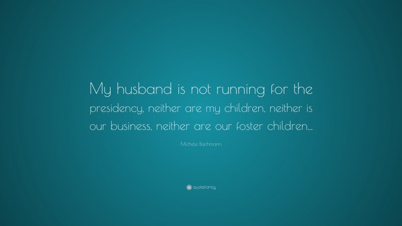 Michele Bachmann Quote: “My husband is not running for the presidency, neither are my children, neither is our business, neither are our foster children...”