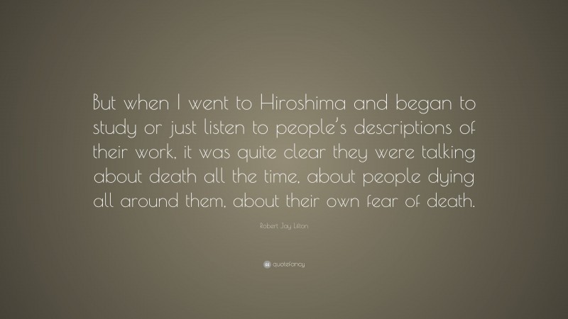 Robert Jay Lifton Quote: “But when I went to Hiroshima and began to study or just listen to people’s descriptions of their work, it was quite clear they were talking about death all the time, about people dying all around them, about their own fear of death.”