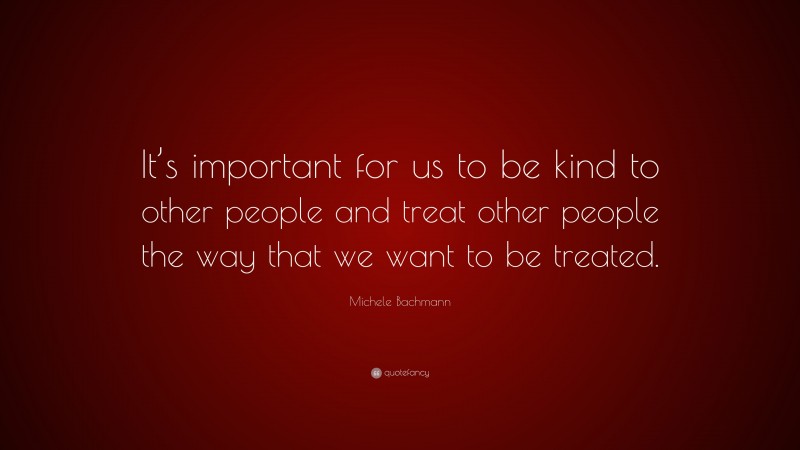 Michele Bachmann Quote: “It’s important for us to be kind to other people and treat other people the way that we want to be treated.”