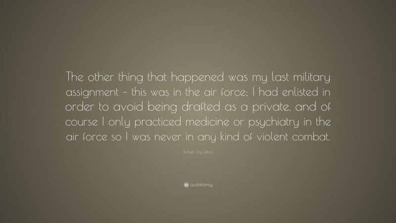 Robert Jay Lifton Quote: “The other thing that happened was my last military assignment – this was in the air force; I had enlisted in order to avoid being drafted as a private, and of course I only practiced medicine or psychiatry in the air force so I was never in any kind of violent combat.”
