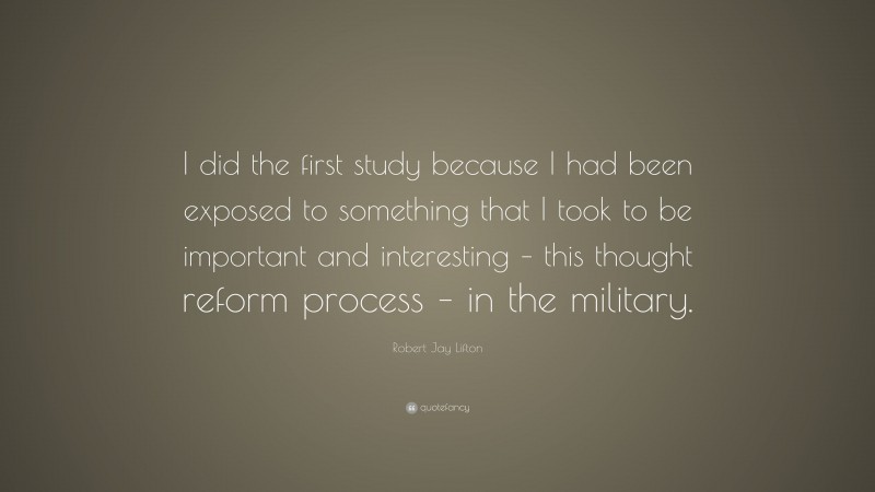 Robert Jay Lifton Quote: “I did the first study because I had been exposed to something that I took to be important and interesting – this thought reform process – in the military.”
