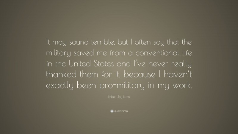 Robert Jay Lifton Quote: “It may sound terrible, but I often say that the military saved me from a conventional life in the United States and I’ve never really thanked them for it, because I haven’t exactly been pro-military in my work.”