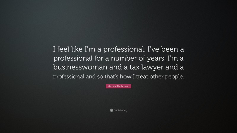 Michele Bachmann Quote: “I feel like I’m a professional. I’ve been a professional for a number of years. I’m a businesswoman and a tax lawyer and a professional and so that’s how I treat other people.”