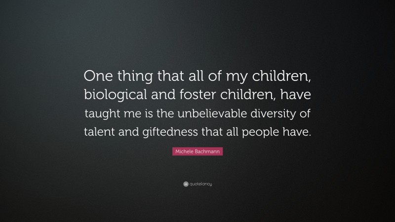 Michele Bachmann Quote: “One thing that all of my children, biological and foster children, have taught me is the unbelievable diversity of talent and giftedness that all people have.”