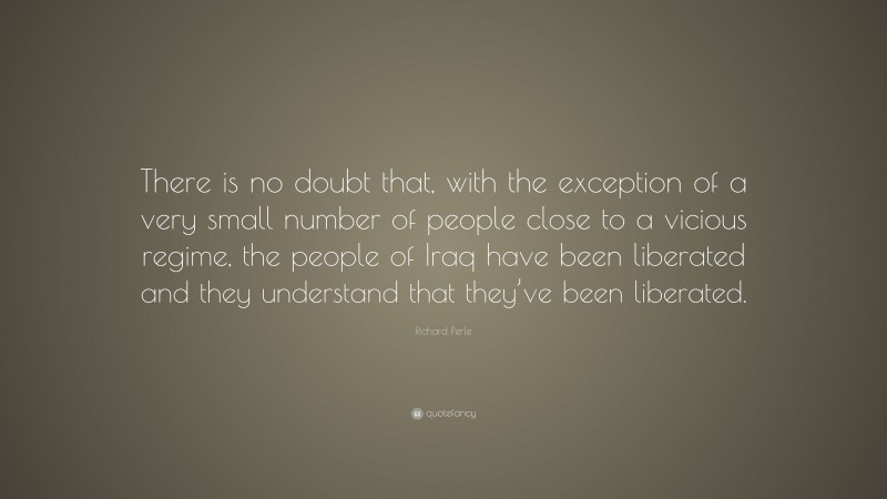 Richard Perle Quote: “There is no doubt that, with the exception of a very small number of people close to a vicious regime, the people of Iraq have been liberated and they understand that they’ve been liberated.”