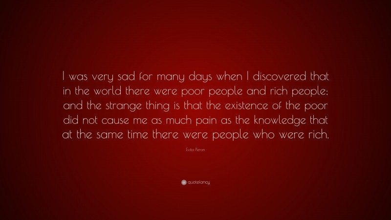 Evita Peron Quote: “I was very sad for many days when I discovered that in the world there were poor people and rich people; and the strange thing is that the existence of the poor did not cause me as much pain as the knowledge that at the same time there were people who were rich.”