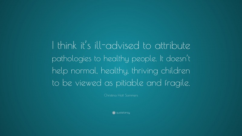 Christina Hoff Sommers Quote: “I think it’s ill-advised to attribute pathologies to healthy people. It doesn’t help normal, healthy, thriving children to be viewed as pitiable and fragile.”