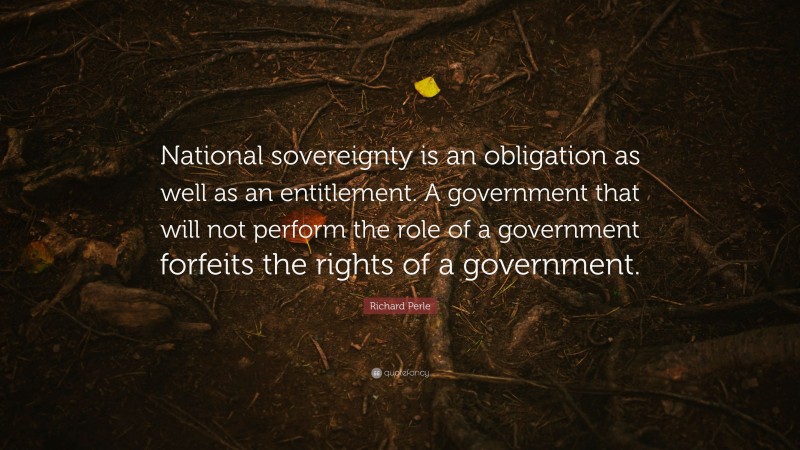 Richard Perle Quote: “National sovereignty is an obligation as well as an entitlement. A government that will not perform the role of a government forfeits the rights of a government.”