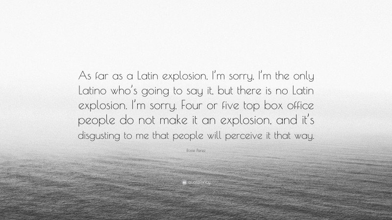 Rosie Perez Quote: “As far as a Latin explosion, I’m sorry, I’m the only Latino who’s going to say it, but there is no Latin explosion. I’m sorry. Four or five top box office people do not make it an explosion, and it’s disgusting to me that people will perceive it that way.”