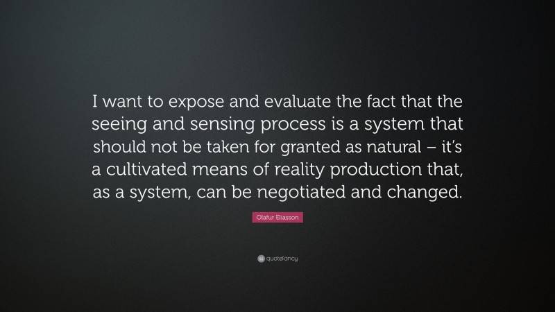 Olafur Eliasson Quote: “I want to expose and evaluate the fact that the seeing and sensing process is a system that should not be taken for granted as natural – it’s a cultivated means of reality production that, as a system, can be negotiated and changed.”