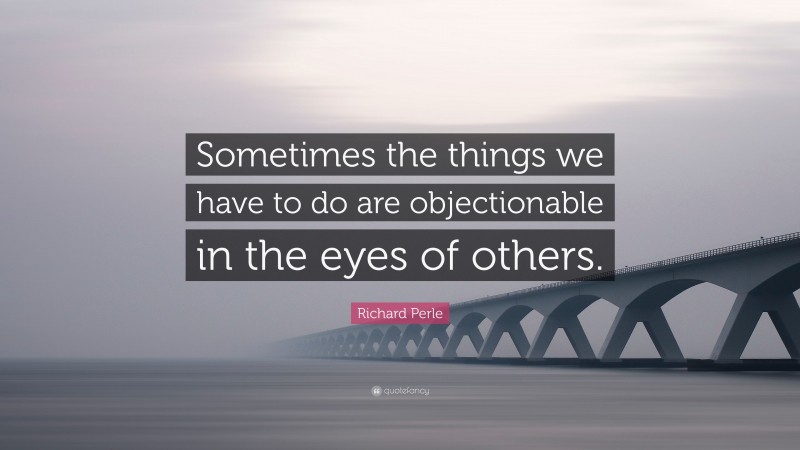 Richard Perle Quote: “Sometimes the things we have to do are objectionable in the eyes of others.”