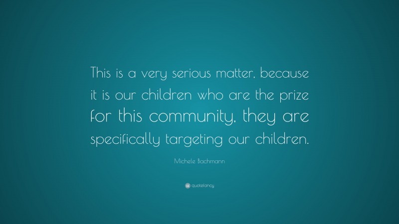 Michele Bachmann Quote: “This is a very serious matter, because it is our children who are the prize for this community, they are specifically targeting our children.”