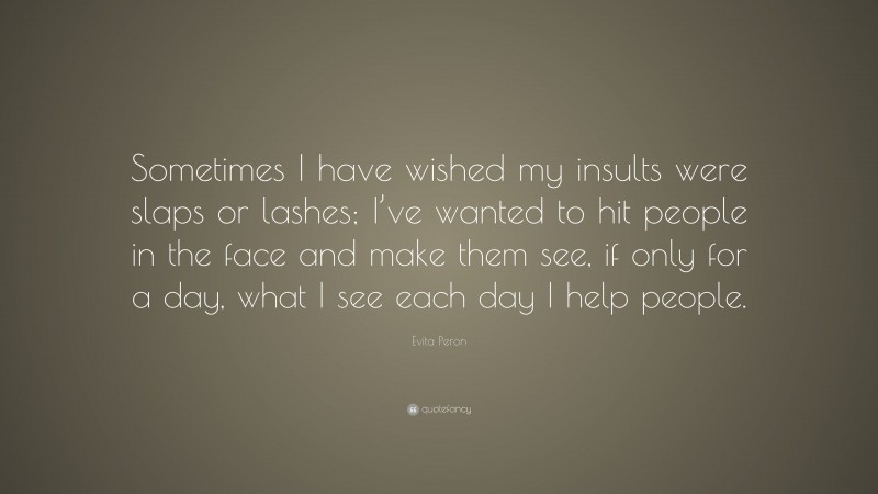 Evita Peron Quote: “Sometimes I have wished my insults were slaps or lashes; I’ve wanted to hit people in the face and make them see, if only for a day, what I see each day I help people.”