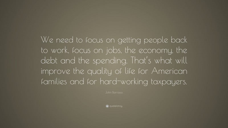 John Barrasso Quote: “We need to focus on getting people back to work, focus on jobs, the economy, the debt and the spending. That’s what will improve the quality of life for American families and for hard-working taxpayers.”