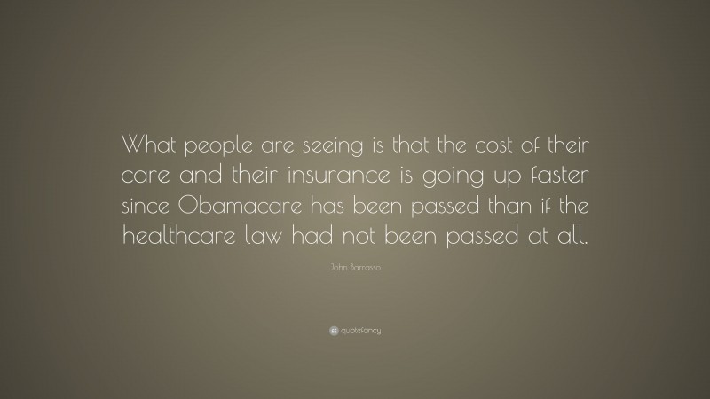 John Barrasso Quote: “What people are seeing is that the cost of their care and their insurance is going up faster since Obamacare has been passed than if the healthcare law had not been passed at all.”