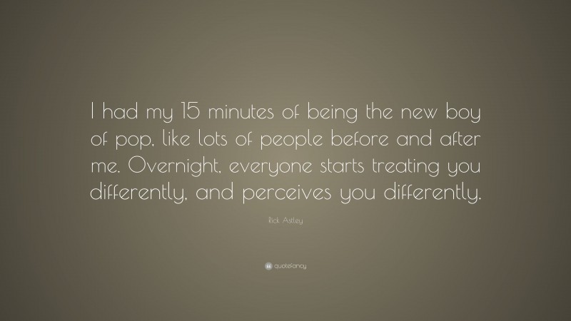 Rick Astley Quote: “I had my 15 minutes of being the new boy of pop, like lots of people before and after me. Overnight, everyone starts treating you differently, and perceives you differently.”